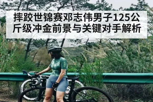 摔跤世锦赛邓志伟男子125公斤级冲金前景与关键对手解析